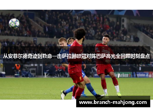从安菲尔德奇迹到致命一击萨拉赫欧冠对阵巴萨高光全回顾时刻盘点
