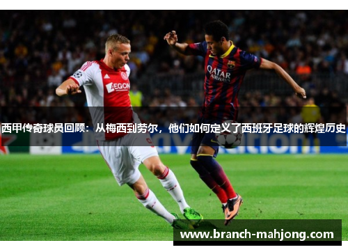 西甲传奇球员回顾：从梅西到劳尔，他们如何定义了西班牙足球的辉煌历史