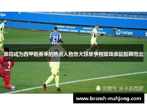 谁将成为西甲新赛季的焦点人物各大球星争相登场谁能脱颖而出